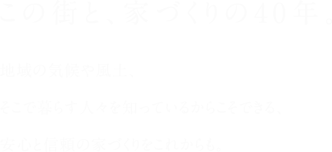 この街と、家づくりの40年。地域の気候や風土、そこで暮らす人々を知っているからこそできる、安心と信頼の家づくりをこれからも。